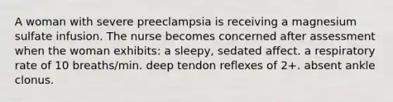 A woman with severe preeclampsia is receiving a magnesium sulfate infusion. The nurse becomes concerned after assessment when the woman exhibits: a sleepy, sedated affect. a respiratory rate of 10 breaths/min. deep tendon reflexes of 2+. absent ankle clonus.