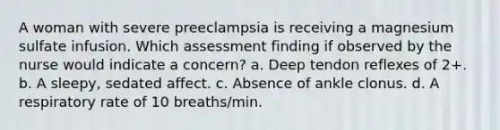 A woman with severe preeclampsia is receiving a magnesium sulfate infusion. Which assessment finding if observed by the nurse would indicate a concern? a. Deep tendon reflexes of 2+. b. A sleepy, sedated affect. c. Absence of ankle clonus. d. A respiratory rate of 10 breaths/min.