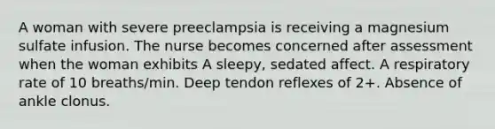 A woman with severe preeclampsia is receiving a magnesium sulfate infusion. The nurse becomes concerned after assessment when the woman exhibits A sleepy, sedated affect. A respiratory rate of 10 breaths/min. Deep tendon reflexes of 2+. Absence of ankle clonus.