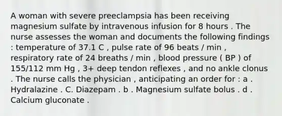 A woman with severe preeclampsia has been receiving magnesium sulfate by intravenous infusion for 8 hours . The nurse assesses the woman and documents the following findings : temperature of 37.1 C , pulse rate of 96 beats / min , respiratory rate of 24 breaths / min , blood pressure ( BP ) of 155/112 mm Hg , 3+ deep tendon reflexes , and no ankle clonus . The nurse calls the physician , anticipating an order for : a . Hydralazine . C. Diazepam . b . Magnesium sulfate bolus . d . Calcium gluconate .