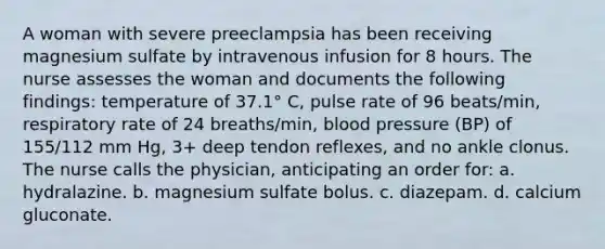 A woman with severe preeclampsia has been receiving magnesium sulfate by intravenous infusion for 8 hours. The nurse assesses the woman and documents the following findings: temperature of 37.1° C, pulse rate of 96 beats/min, respiratory rate of 24 breaths/min, <a href='https://www.questionai.com/knowledge/kD0HacyPBr-blood-pressure' class='anchor-knowledge'>blood pressure</a> (BP) of 155/112 mm Hg, 3+ deep tendon reflexes, and no ankle clonus. The nurse calls the physician, anticipating an order for: a. hydralazine. b. magnesium sulfate bolus. c. diazepam. d. calcium gluconate.