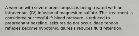 A woman with severe preeclampsia is being treated with an intravenous (IV) infusion of magnesium sulfate. This treatment is considered successful if: blood pressure is reduced to prepregnant baseline. seizures do not occur. deep tendon reflexes become hypotonic. diuresis reduces fluid retention.