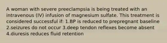 A woman with severe preeclampsia is being treated with an intravenous (IV) infusion of magnesium sulfate. This treatment is considered successful if: 1.BP is reduced to prepregnant baseline 2.seizures do not occur 3.deep tendon reflexes become absent 4.diuresis reduces fluid retention