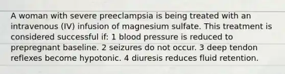 A woman with severe preeclampsia is being treated with an intravenous (IV) infusion of magnesium sulfate. This treatment is considered successful if: 1 <a href='https://www.questionai.com/knowledge/kD0HacyPBr-blood-pressure' class='anchor-knowledge'>blood pressure</a> is reduced to prepregnant baseline. 2 seizures do not occur. 3 deep tendon reflexes become hypotonic. 4 diuresis reduces fluid retention.