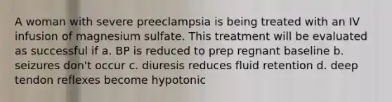 A woman with severe preeclampsia is being treated with an IV infusion of magnesium sulfate. This treatment will be evaluated as successful if a. BP is reduced to prep regnant baseline b. seizures don't occur c. diuresis reduces fluid retention d. deep tendon reflexes become hypotonic