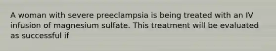 A woman with severe preeclampsia is being treated with an IV infusion of magnesium sulfate. This treatment will be evaluated as successful if