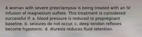 A woman with severe preeclampsia is being treated with an IV infusion of magnesium sulfate. This treatment is considered successful if: a. blood pressure is reduced to prepregnant baseline. b. seizures do not occur. c. deep tendon reflexes become hypotonic. d. diuresis reduces fluid retention.