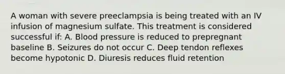 A woman with severe preeclampsia is being treated with an IV infusion of magnesium sulfate. This treatment is considered successful if: A. Blood pressure is reduced to prepregnant baseline B. Seizures do not occur C. Deep tendon reflexes become hypotonic D. Diuresis reduces fluid retention