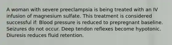 A woman with severe preeclampsia is being treated with an IV infusion of magnesium sulfate. This treatment is considered successful if: Blood pressure is reduced to prepregnant baseline. Seizures do not occur. Deep tendon reflexes become hypotonic. Diuresis reduces fluid retention.