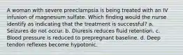 A woman with severe preeclampsia is being treated with an IV infusion of magnesium sulfate. Which finding would the nurse identify as indicating that the treatment is successful? a. Seizures do not occur. b. Diuresis reduces fluid retention. c. Blood pressure is reduced to prepregnant baseline. d. Deep tendon reflexes become hypotonic.