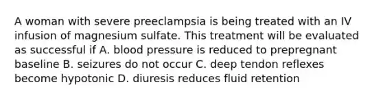 A woman with severe preeclampsia is being treated with an IV infusion of magnesium sulfate. This treatment will be evaluated as successful if A. <a href='https://www.questionai.com/knowledge/kD0HacyPBr-blood-pressure' class='anchor-knowledge'>blood pressure</a> is reduced to prepregnant baseline B. seizures do not occur C. deep tendon reflexes become hypotonic D. diuresis reduces fluid retention