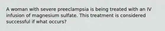 A woman with severe preeclampsia is being treated with an IV infusion of magnesium sulfate. This treatment is considered successful if what occurs?