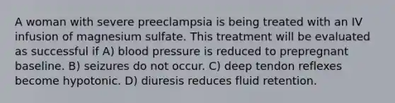 A woman with severe preeclampsia is being treated with an IV infusion of magnesium sulfate. This treatment will be evaluated as successful if A) blood pressure is reduced to prepregnant baseline. B) seizures do not occur. C) deep tendon reflexes become hypotonic. D) diuresis reduces fluid retention.