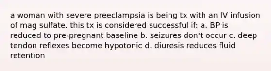 a woman with severe preeclampsia is being tx with an IV infusion of mag sulfate. this tx is considered successful if: a. BP is reduced to pre-pregnant baseline b. seizures don't occur c. deep tendon reflexes become hypotonic d. diuresis reduces fluid retention