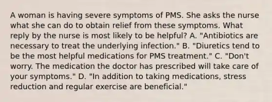 A woman is having severe symptoms of PMS. She asks the nurse what she can do to obtain relief from these symptoms. What reply by the nurse is most likely to be helpful? A. "Antibiotics are necessary to treat the underlying infection." B. "Diuretics tend to be the most helpful medications for PMS treatment." C. "Don't worry. The medication the doctor has prescribed will take care of your symptoms." D. "In addition to taking medications, stress reduction and regular exercise are beneficial."