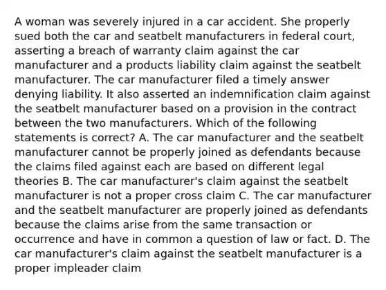 A woman was severely injured in a car accident. She properly sued both the car and seatbelt manufacturers in federal court, asserting a breach of warranty claim against the car manufacturer and a products liability claim against the seatbelt manufacturer. The car manufacturer filed a timely answer denying liability. It also asserted an indemnification claim against the seatbelt manufacturer based on a provision in the contract between the two manufacturers. Which of the following statements is correct? A. The car manufacturer and the seatbelt manufacturer cannot be properly joined as defendants because the claims filed against each are based on different legal theories B. The car manufacturer's claim against the seatbelt manufacturer is not a proper cross claim C. The car manufacturer and the seatbelt manufacturer are properly joined as defendants because the claims arise from the same transaction or occurrence and have in common a question of law or fact. D. The car manufacturer's claim against the seatbelt manufacturer is a proper impleader claim