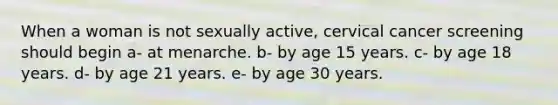 When a woman is not sexually active, cervical cancer screening should begin a- at menarche. b- by age 15 years. c- by age 18 years. d- by age 21 years. e- by age 30 years.