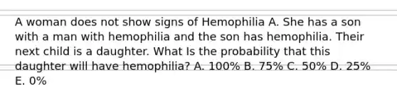 A woman does not show signs of Hemophilia A. She has a son with a man with hemophilia and the son has hemophilia. Their next child is a daughter. What Is the probability that this daughter will have hemophilia? A. 100% B. 75% C. 50% D. 25% E. 0%