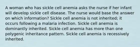 A woman who has sickle cell anemia asks the nurse if her infant will develop sickle cell disease. The nurse would base the answer on which information? Sickle cell anemia is not inherited; it occurs following a malaria infection. Sickle cell anemia is dominantly inherited. Sickle cell anemia has more than one polygenic inheritance pattern. Sickle cell anemia is recessively inherited.