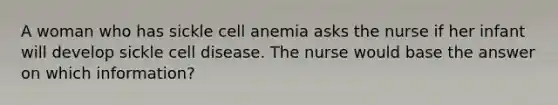 A woman who has sickle cell anemia asks the nurse if her infant will develop sickle cell disease. The nurse would base the answer on which information?