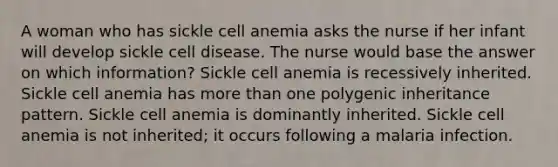 A woman who has sickle cell anemia asks the nurse if her infant will develop sickle cell disease. The nurse would base the answer on which information? Sickle cell anemia is recessively inherited. Sickle cell anemia has more than one polygenic inheritance pattern. Sickle cell anemia is dominantly inherited. Sickle cell anemia is not inherited; it occurs following a malaria infection.