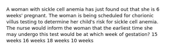 A woman with sickle cell anemia has just found out that she is 6 weeks' pregnant. The woman is being scheduled for chorionic villus testing to determine her child's risk for sickle cell anemia. The nurse would inform the woman that the earliest time she may undergo this test would be at which week of gestation? 15 weeks 16 weeks 18 weeks 10 weeks