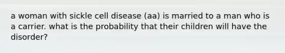 a woman with sickle cell disease (aa) is married to a man who is a carrier. what is the probability that their children will have the disorder?