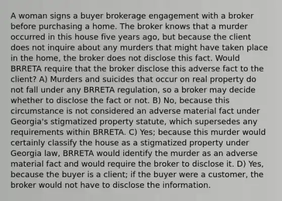 A woman signs a buyer brokerage engagement with a broker before purchasing a home. The broker knows that a murder occurred in this house five years ago, but because the client does not inquire about any murders that might have taken place in the home, the broker does not disclose this fact. Would BRRETA require that the broker disclose this adverse fact to the client? A) Murders and suicides that occur on real property do not fall under any BRRETA regulation, so a broker may decide whether to disclose the fact or not. B) No, because this circumstance is not considered an adverse material fact under Georgia's stigmatized property statute, which supersedes any requirements within BRRETA. C) Yes; because this murder would certainly classify the house as a stigmatized property under Georgia law, BRRETA would identify the murder as an adverse material fact and would require the broker to disclose it. D) Yes, because the buyer is a client; if the buyer were a customer, the broker would not have to disclose the information.