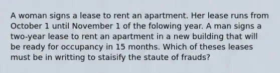 A woman signs a lease to rent an apartment. Her lease runs from October 1 until November 1 of the folowing year. A man signs a two-year lease to rent an apartment in a new building that will be ready for occupancy in 15 months. Which of theses leases must be in writting to staisify the staute of frauds?