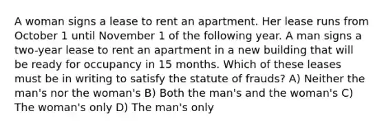 A woman signs a lease to rent an apartment. Her lease runs from October 1 until November 1 of the following year. A man signs a two-year lease to rent an apartment in a new building that will be ready for occupancy in 15 months. Which of these leases must be in writing to satisfy the statute of frauds? A) Neither the man's nor the woman's B) Both the man's and the woman's C) The woman's only D) The man's only