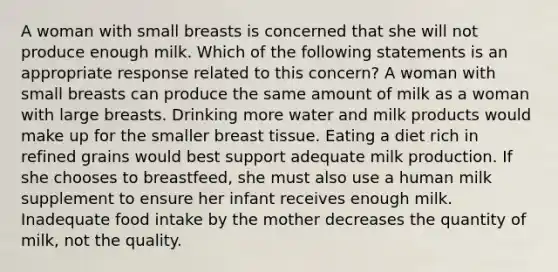 A woman with small breasts is concerned that she will not produce enough milk. Which of the following statements is an appropriate response related to this concern? A woman with small breasts can produce the same amount of milk as a woman with large breasts. Drinking more water and milk products would make up for the smaller breast tissue. Eating a diet rich in refined grains would best support adequate milk production. If she chooses to breastfeed, she must also use a human milk supplement to ensure her infant receives enough milk. Inadequate food intake by the mother decreases the quantity of milk, not the quality.