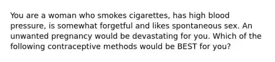 You are a woman who smokes cigarettes, has high blood pressure, is somewhat forgetful and likes spontaneous sex. An unwanted pregnancy would be devastating for you. Which of the following contraceptive methods would be BEST for you?