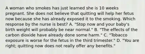 A woman who smokes has just learned she is 10 weeks pregnant. She does not believe that quitting will help her fetus now because she has already exposed it to the smoking. Which response by the nurse is best? A. "Stop now and your baby's birth weight will probably be near normal." B. "The effects of the carbon dioxide have already done some harm." C. "Tobacco exposure is worse for the fetus in the third trimester." D. "You are right; quitting now does not really offer any benefits."