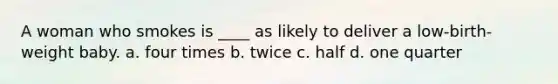 A woman who smokes is ____ as likely to deliver a low-birth-weight baby. a. four times b. twice c. half d. one quarter