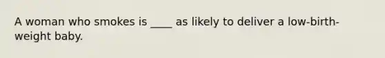 A woman who smokes is ____ as likely to deliver a low-birth-weight baby.