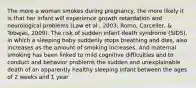 The more a woman smokes during pregnancy, the more likely it is that her infant will experience growth retardation and neurological problems (Law et al., 2003; Romo, Carceller, & Tobajas, 2009). The risk of sudden infant death syndrome (SIDS), in which a sleeping baby suddenly stops breathing and dies, also increases as the amount of smoking increases. And maternal smoking has been linked to mild cognitive difficulties and to conduct and behavior problems the sudden and unexplainable death of an apparently healthy sleeping infant between the ages of 2 weeks and 1 year