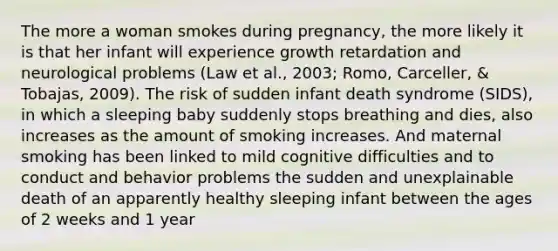 The more a woman smokes during pregnancy, the more likely it is that her infant will experience growth retardation and neurological problems (Law et al., 2003; Romo, Carceller, & Tobajas, 2009). The risk of sudden infant death syndrome (SIDS), in which a sleeping baby suddenly stops breathing and dies, also increases as the amount of smoking increases. And maternal smoking has been linked to mild cognitive difficulties and to conduct and behavior problems the sudden and unexplainable death of an apparently healthy sleeping infant between the ages of 2 weeks and 1 year