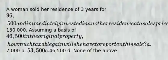 A woman sold her residence of 3 years for 96,500 and immediately invested in another residence at a sales price of150,000. Assuming a basis of 46,500 in the original property, how much taxable gain will she have to report on this sale? a.7,000 b. 53,500 c.46,500 d. None of the above