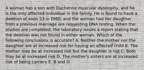 A woman has a son with Duchenne muscular dystrophy, and he is the only affected individual in the family. He is found to have a deletion of exon 53 in DMD, and the woman had her daughter from a previous marriage are requesting DNA testing. When the studies are completed, the laboratory issues a report stating that the deletion was not found in either woman. Which of the following conclusions is accurate? A. Neither the mother nor the daughter are at increased risk for having an affected child B. The mother may be at increased risk but the daughter is not C. Both may be at increased risk D. The mother's sisters are at increased risk of being carriers E. B and D