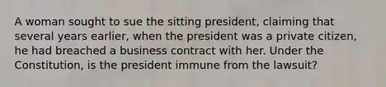 A woman sought to sue the sitting president, claiming that several years earlier, when the president was a private citizen, he had breached a business contract with her. Under the Constitution, is the president immune from the lawsuit?