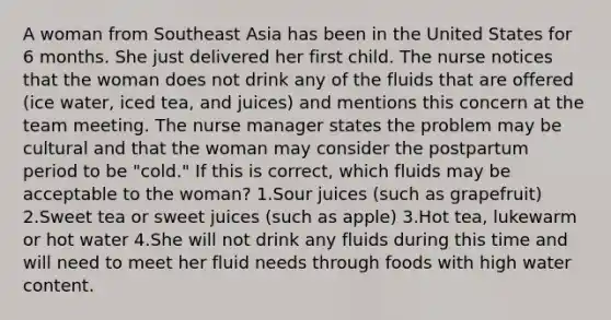 A woman from Southeast Asia has been in the United States for 6 months. She just delivered her first child. The nurse notices that the woman does not drink any of the fluids that are offered (ice water, iced tea, and juices) and mentions this concern at the team meeting. The nurse manager states the problem may be cultural and that the woman may consider the postpartum period to be "cold." If this is correct, which fluids may be acceptable to the woman? 1.Sour juices (such as grapefruit) 2.Sweet tea or sweet juices (such as apple) 3.Hot tea, lukewarm or hot water 4.She will not drink any fluids during this time and will need to meet her fluid needs through foods with high water content.