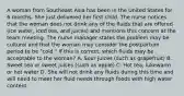 A woman from Southeast Asia has been in the United States for 6 months. She just delivered her first child. The nurse notices that the woman does not drink any of the fluids that are offered (ice water, iced tea, and juices) and mentions this concern at the team meeting. The nurse manager states the problem may be cultural and that the woman may consider the postpartum period to be "cold." If this is correct, which fluids may be acceptable to the woman? A. Sour juices (such as grapefruit) B. Sweet tea or sweet juices (such as apple) C. Hot tea, lukewarm or hot water D. She will not drink any fluids during this time and will need to meet her fluid needs through foods with high water content.