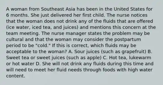 A woman from Southeast Asia has been in the United States for 6 months. She just delivered her first child. The nurse notices that the woman does not drink any of the fluids that are offered (ice water, iced tea, and juices) and mentions this concern at the team meeting. The nurse manager states the problem may be cultural and that the woman may consider the postpartum period to be "cold." If this is correct, which fluids may be acceptable to the woman? A. Sour juices (such as grapefruit) B. Sweet tea or sweet juices (such as apple) C. Hot tea, lukewarm or hot water D. She will not drink any fluids during this time and will need to meet her fluid needs through foods with high water content.