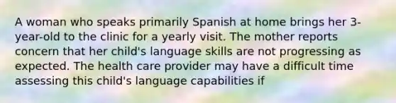 A woman who speaks primarily Spanish at home brings her 3-year-old to the clinic for a yearly visit. The mother reports concern that her child's language skills are not progressing as expected. The health care provider may have a difficult time assessing this child's language capabilities if