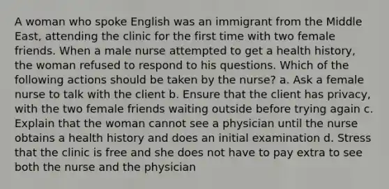 A woman who spoke English was an immigrant from the Middle East, attending the clinic for the first time with two female friends. When a male nurse attempted to get a health history, the woman refused to respond to his questions. Which of the following actions should be taken by the nurse? a. Ask a female nurse to talk with the client b. Ensure that the client has privacy, with the two female friends waiting outside before trying again c. Explain that the woman cannot see a physician until the nurse obtains a health history and does an initial examination d. Stress that the clinic is free and she does not have to pay extra to see both the nurse and the physician