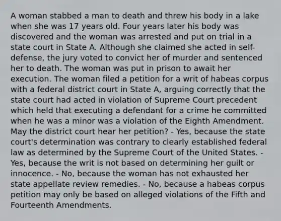 A woman stabbed a man to death and threw his body in a lake when she was 17 years old. Four years later his body was discovered and the woman was arrested and put on trial in a state court in State A. Although she claimed she acted in self-defense, the jury voted to convict her of murder and sentenced her to death. The woman was put in prison to await her execution. The woman filed a petition for a writ of habeas corpus with a federal district court in State A, arguing correctly that the state court had acted in violation of Supreme Court precedent which held that executing a defendant for a crime he committed when he was a minor was a violation of the Eighth Amendment. May the district court hear her petition? - Yes, because the state court's determination was contrary to clearly established federal law as determined by the Supreme Court of the United States. - Yes, because the writ is not based on determining her guilt or innocence. - No, because the woman has not exhausted her state appellate review remedies. - No, because a habeas corpus petition may only be based on alleged violations of the Fifth and Fourteenth Amendments.