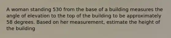 A woman standing 530 from the base of a building measures the angle of elevation to the top of the building to be approximately 58 degrees. Based on her measurement, estimate the height of the building