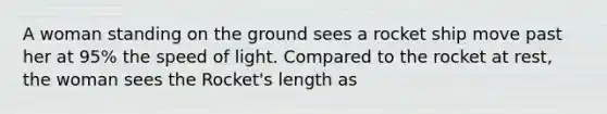 A woman standing on the ground sees a rocket ship move past her at 95% the speed of light. Compared to the rocket at rest, the woman sees the Rocket's length as