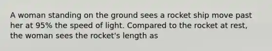 A woman standing on the ground sees a rocket ship move past her at 95% the speed of light. Compared to the rocket at rest, the woman sees the rocket's length as