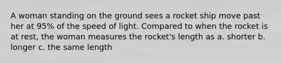 A woman standing on the ground sees a rocket ship move past her at 95% of the speed of light. Compared to when the rocket is at rest, the woman measures the rocket's length as a. shorter b. longer c. the same length